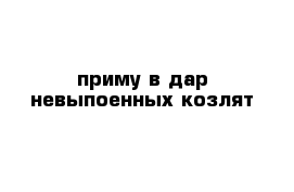 приму в дар невыпоенных козлят